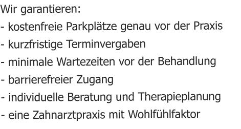 Wir garantieren: - kostenfreie Parkpltze genau vor der Praxis - kurzfristige Terminvergaben - minimale Wartezeiten vor der Behandlung - barrierefreier Zugang - individuelle Beratung und Therapieplanung - eine Zahnarztpraxis mit Wohlfhlfaktor